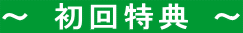 ～ 初回特典 ～ 